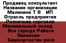 Продавец-консультант › Название организации ­ Малинина Т.В., ИП › Отрасль предприятия ­ Розничная торговля › Минимальный оклад ­ 1 - Все города Работа » Вакансии   . Башкортостан респ.,Баймакский р-н